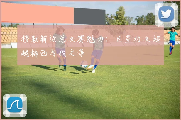 穆勒解读总决赛魅力：巨星对决超越梅西与我之争