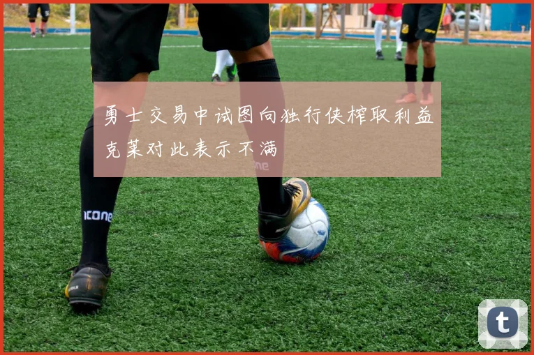 勇士交易中试图向独行侠榨取利益克莱对此表示不满