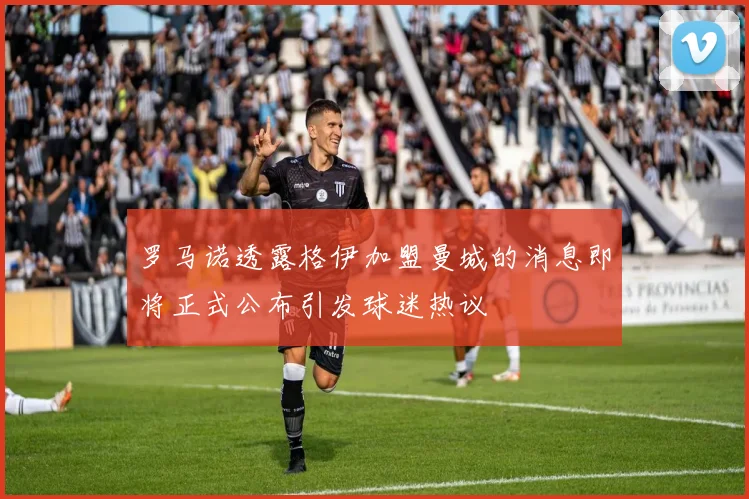 罗马诺透露格伊加盟曼城的消息即将正式公布引发球迷热议