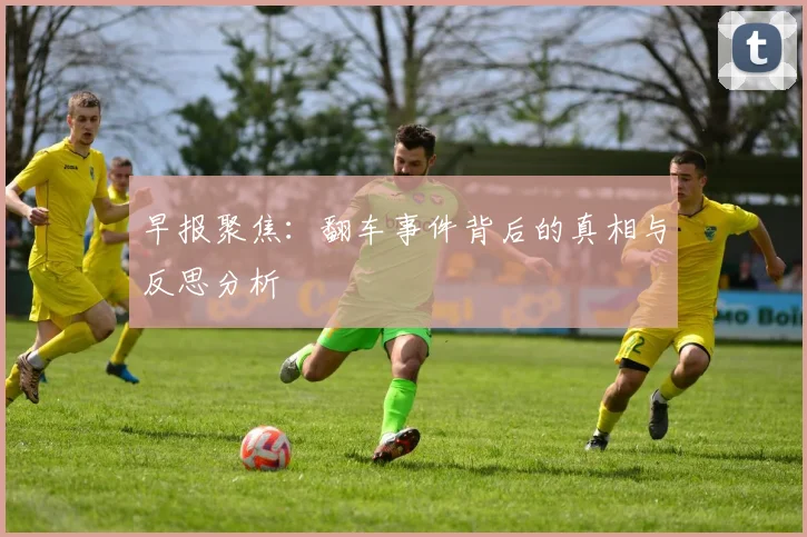 早报聚焦：翻车事件背后的真相与反思分析