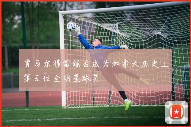 贾马尔穆雷能否成为加拿大历史上第五位全明星球员