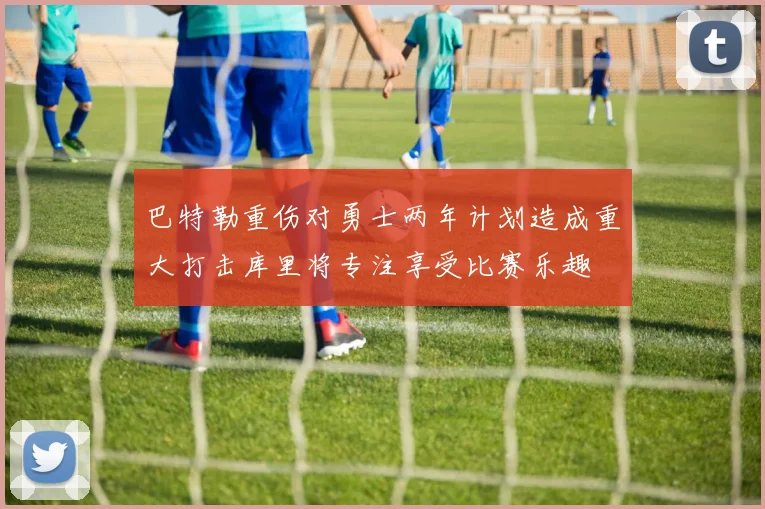 巴特勒重伤对勇士两年计划造成重大打击库里将专注享受比赛乐趣