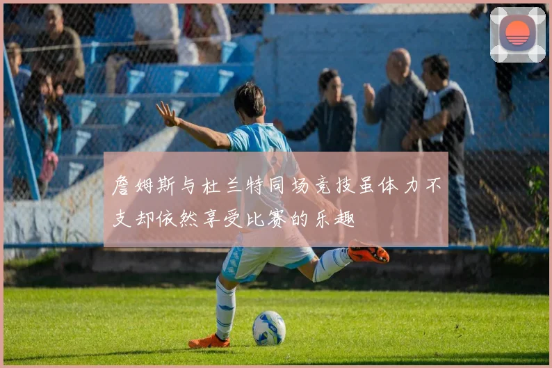 詹姆斯与杜兰特同场竞技虽体力不支却依然享受比赛的乐趣