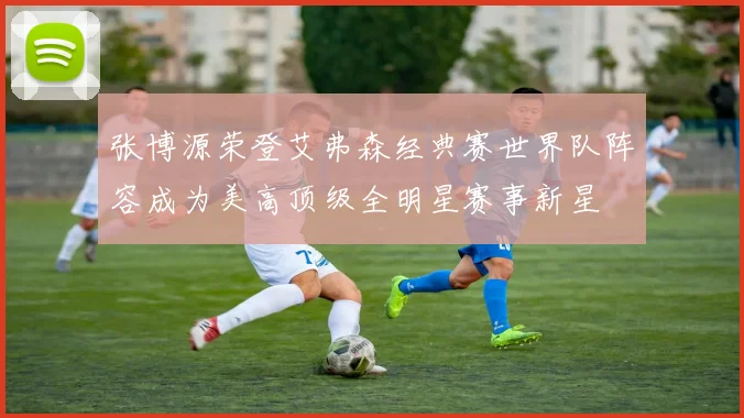 张博源荣登艾弗森经典赛世界队阵容成为美高顶级全明星赛事新星