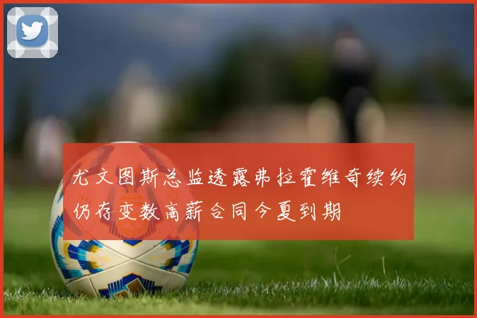 尤文图斯总监透露弗拉霍维奇续约仍存变数高薪合同今夏到期