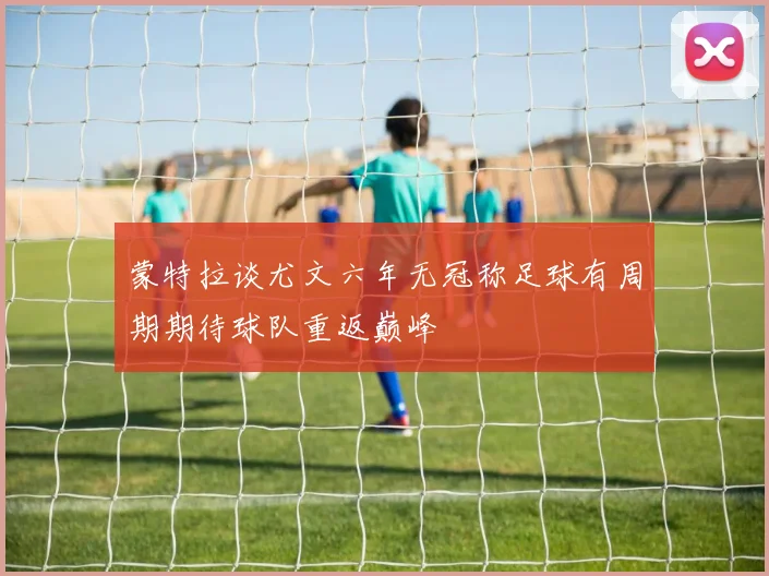 蒙特拉谈尤文六年无冠称足球有周期期待球队重返巅峰