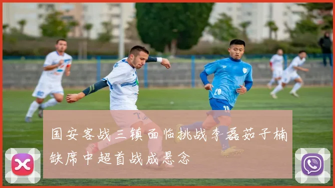 国安客战三镇面临挑战李磊茹子楠缺席中超首战成悬念