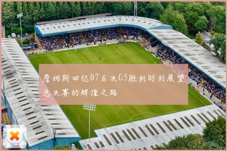 詹姆斯回忆07东决G5胜利时刻展望总决赛的辉煌之路