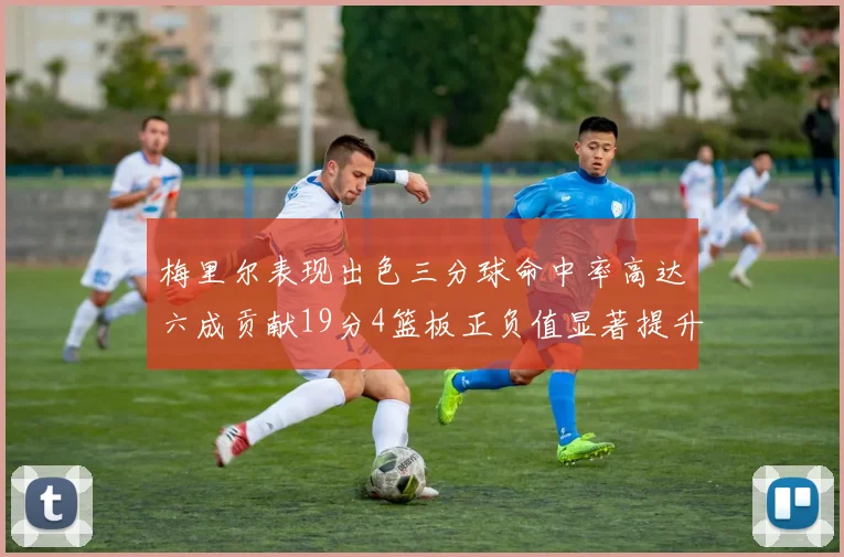 梅里尔表现出色三分球命中率高达六成贡献19分4篮板正负值显著提升