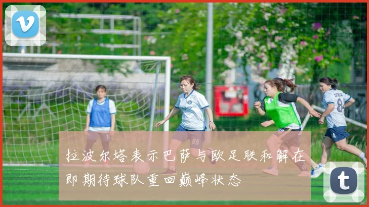 拉波尔塔表示巴萨与欧足联和解在即期待球队重回巅峰状态