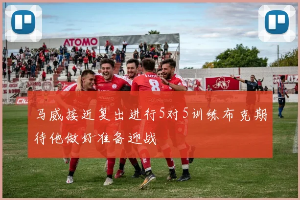 马威接近复出进行5对5训练布克期待他做好准备迎战