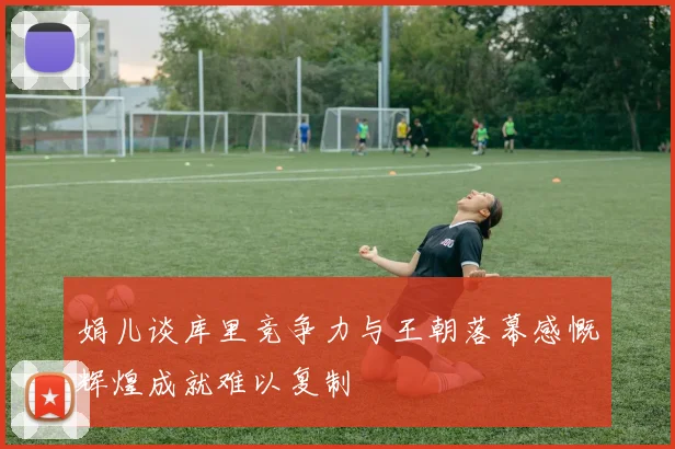 娟儿谈库里竞争力与王朝落幕感慨辉煌成就难以复制
