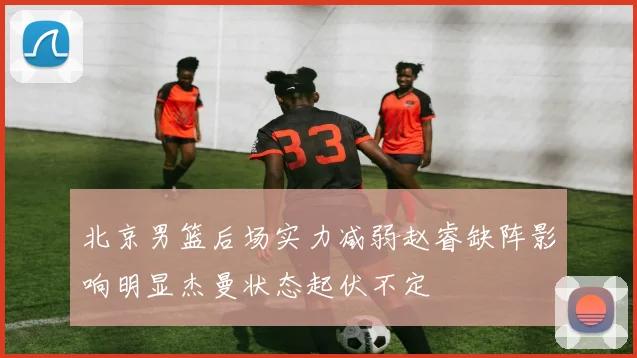 北京男篮后场实力减弱赵睿缺阵影响明显杰曼状态起伏不定