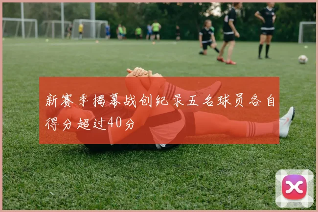 新赛季揭幕战创纪录五名球员各自得分超过40分