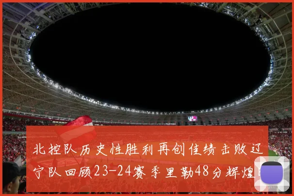 北控队历史性胜利再创佳绩击败辽宁队回顾23-24赛季里勒48分辉煌时刻