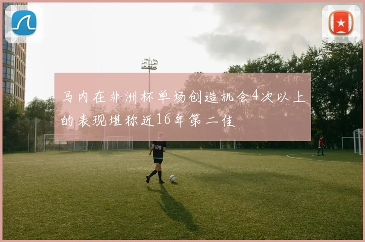 马内在非洲杯单场创造机会4次以上的表现堪称近16年第二佳