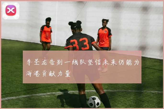 李圣龙告别一线队坚信未来仍能为海港贡献力量