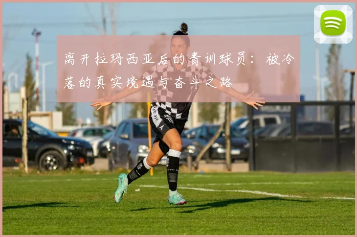 离开拉玛西亚后的青训球员：被冷落的真实境遇与奋斗之路