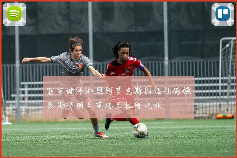 富安健洋加盟阿贾克斯因信任感强烈期待明年英格兰拉练之旅