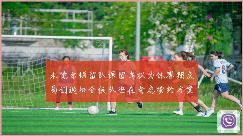 米德尔顿留队保留鸟权为休赛期交易创造机会侠队也在考虑续约方案