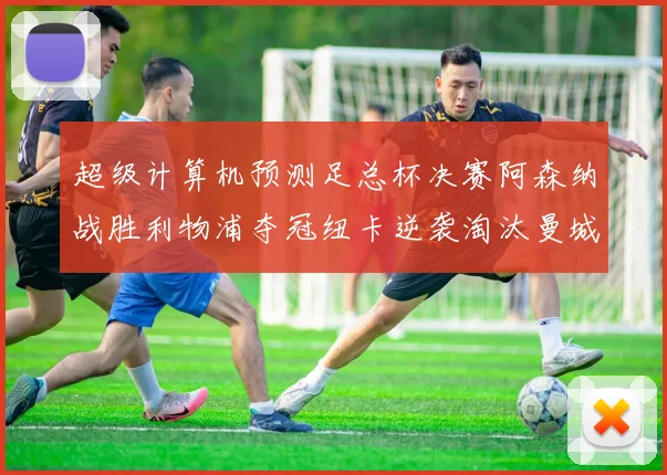 超级计算机预测足总杯决赛阿森纳战胜利物浦夺冠纽卡逆袭淘汰曼城