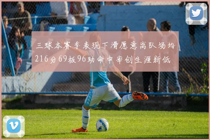 三球本赛季表现下滑愿意离队场均216分69板96助命中率创生涯新低