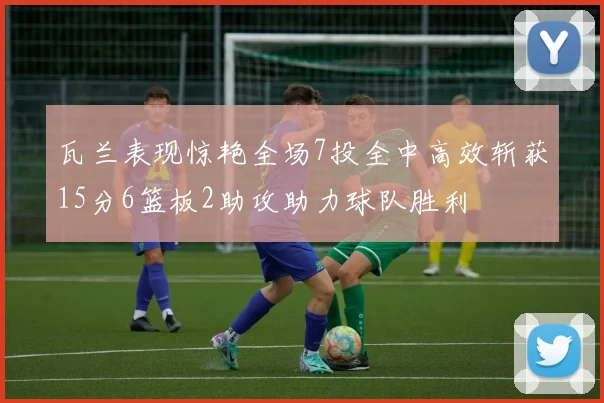 瓦兰表现惊艳全场7投全中高效斩获15分6篮板2助攻助力球队胜利