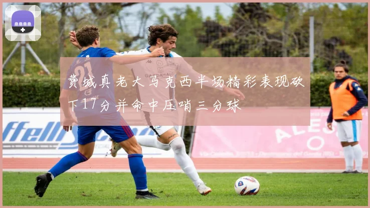 费城真老大马克西半场精彩表现砍下17分并命中压哨三分球