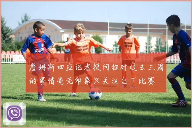 詹姆斯回应记者提问称对过去三周的事情毫无印象只关注当下比赛