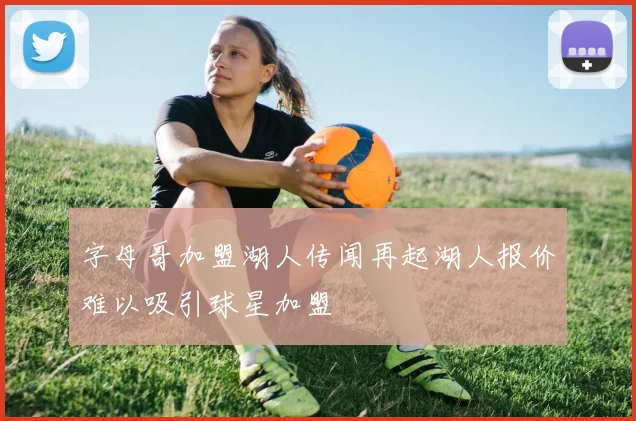 字母哥加盟湖人传闻再起湖人报价难以吸引球星加盟