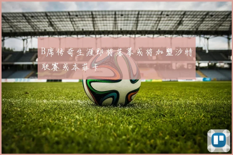 B席传奇生涯即将落幕或将加盟沙特联赛或本菲卡