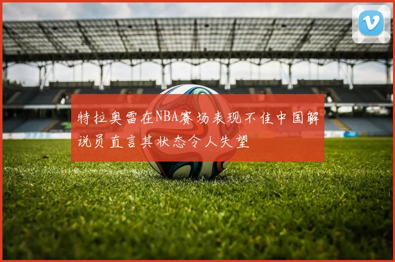 特拉奥雷在NBA赛场表现不佳中国解说员直言其状态令人失望