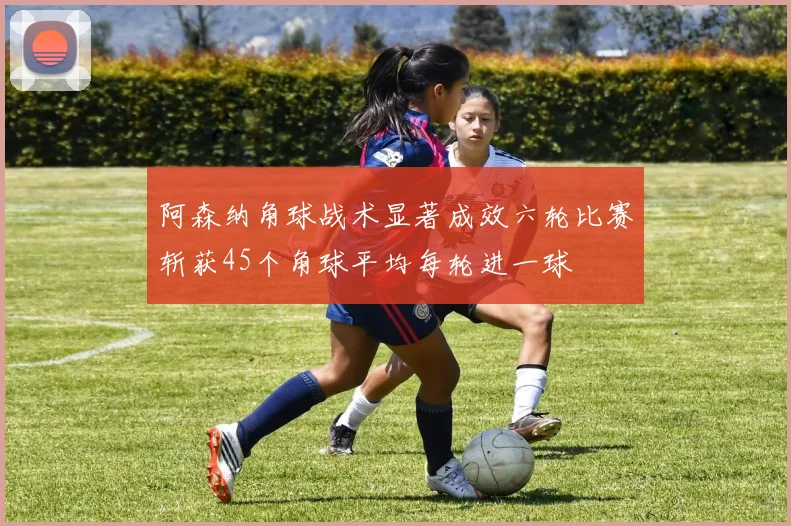 阿森纳角球战术显著成效六轮比赛斩获45个角球平均每轮进一球