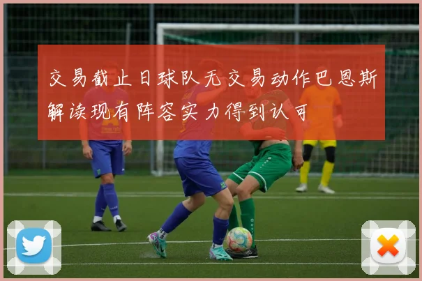 交易截止日球队无交易动作巴恩斯解读现有阵容实力得到认可