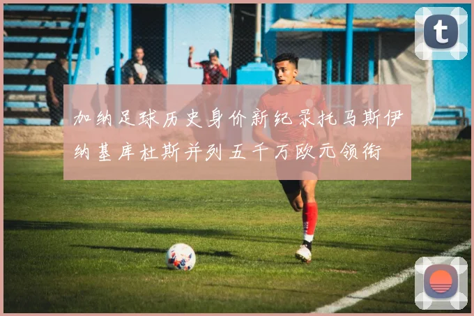 加纳足球历史身价新纪录托马斯伊纳基库杜斯并列五千万欧元领衔