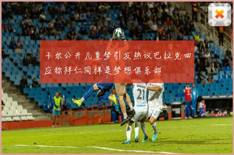 卡尔公开儿皇梦引发热议巴拉克回应称拜仁同样是梦想俱乐部