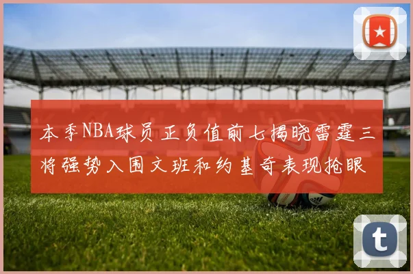 本季NBA球员正负值前七揭晓雷霆三将强势入围文班和约基奇表现抢眼