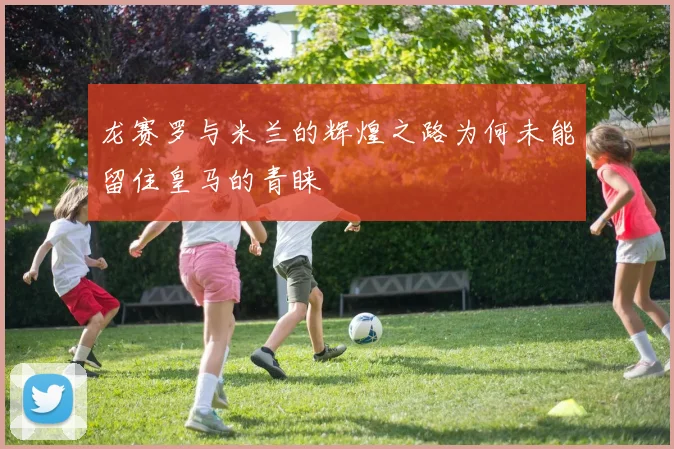 龙赛罗与米兰的辉煌之路为何未能留住皇马的青睐