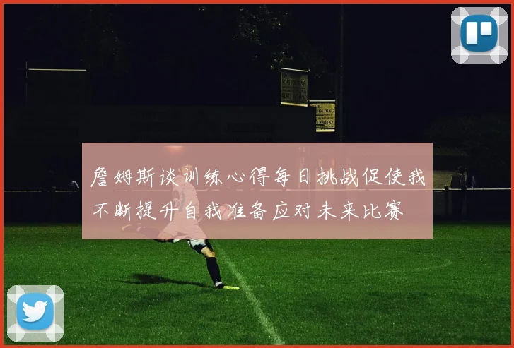 詹姆斯谈训练心得每日挑战促使我不断提升自我准备应对未来比赛