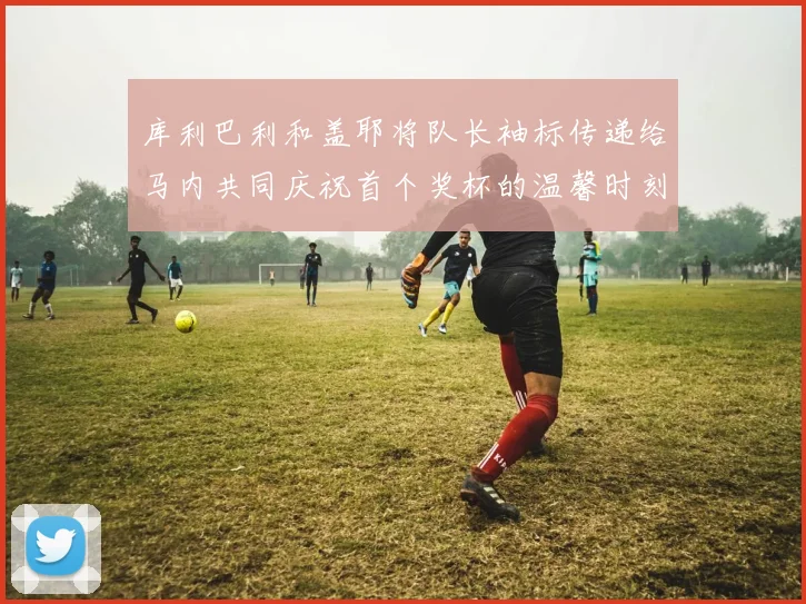 库利巴利和盖耶将队长袖标传递给马内共同庆祝首个奖杯的温馨时刻