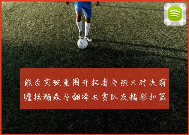 能否突破重围开拓者与热火对决前瞻杨瀚森与翻译共赏队友精彩扣篮瞬间